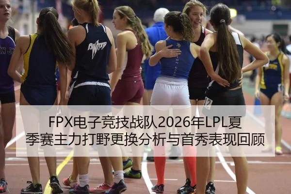 FPX电子竞技战队2026年LPL夏季赛主力打野更换分析与首秀表现回顾